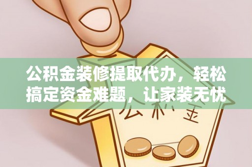 黎城公积金装修提取代办，轻松搞定资金难题，让家装无忧