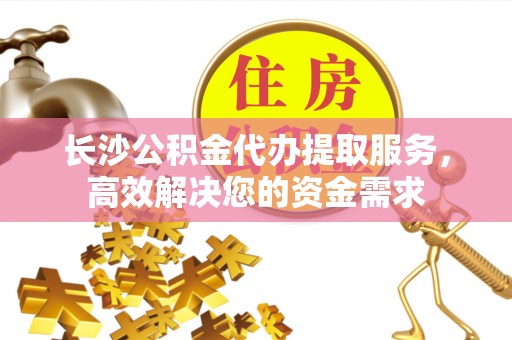 黎城长沙公积金代办提取服务，高效解决您的资金需求