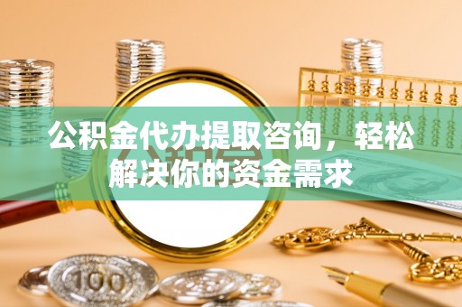 黎城公积金代办提取咨询，轻松解决你的资金需求