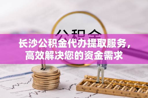 黎城长沙公积金代办提取服务，高效解决您的资金需求