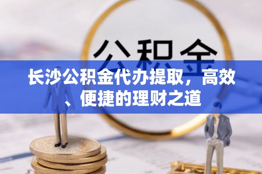 黎城长沙公积金代办提取，高效、便捷的理财之道