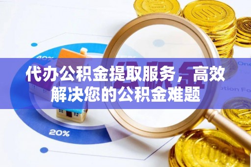 黎城代办公积金提取服务，高效解决您的公积金难题