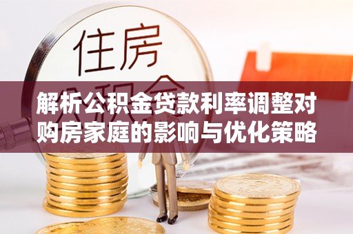 黎城解析公积金贷款利率调整对购房家庭的影响与优化策略