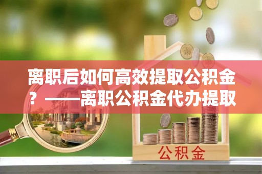 黎城离职后如何高效提取公积金？——离职公积金代办提取全流程解析