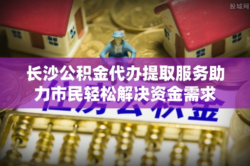 黎城长沙公积金代办提取服务助力市民轻松解决资金需求