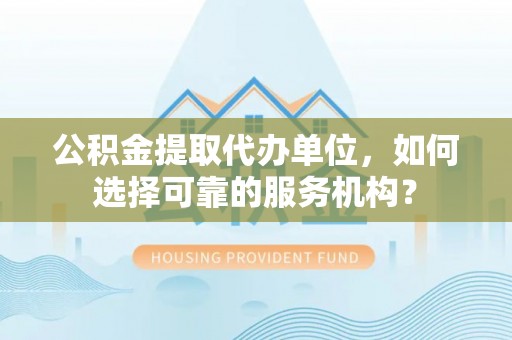 黎城公积金提取代办单位，如何选择可靠的服务机构？