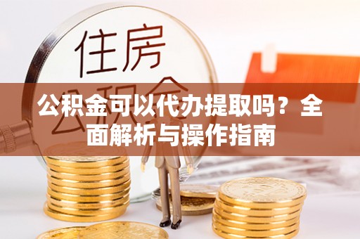 黎城公积金可以代办提取吗？全面解析与操作指南