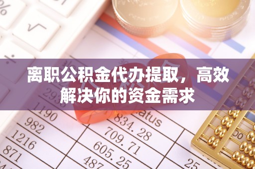 黎城离职公积金代办提取，高效解决你的资金需求