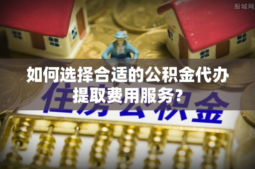 黎城如何选择合适的公积金代办提取费用服务？