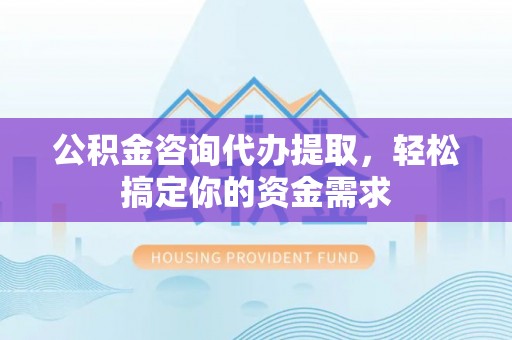 黎城公积金咨询代办提取，轻松搞定你的资金需求