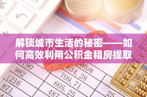 黎城解锁城市生活的秘密——如何高效利用公积金租房提取政策优化居住体验