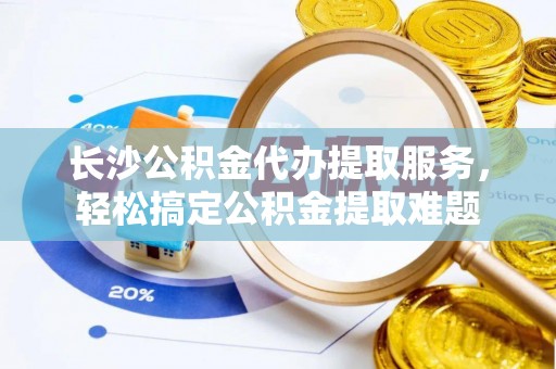 黎城长沙公积金代办提取服务，轻松搞定公积金提取难题