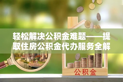 黎城轻松解决公积金难题——提取住房公积金代办服务全解析