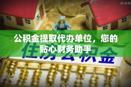 黎城公积金提取代办单位，您的贴心财务助手
