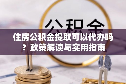黎城住房公积金提取可以代办吗？政策解读与实用指南
