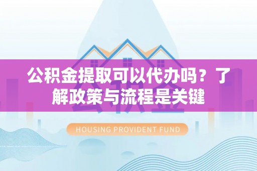 黎城公积金提取可以代办吗？了解政策与流程是关键