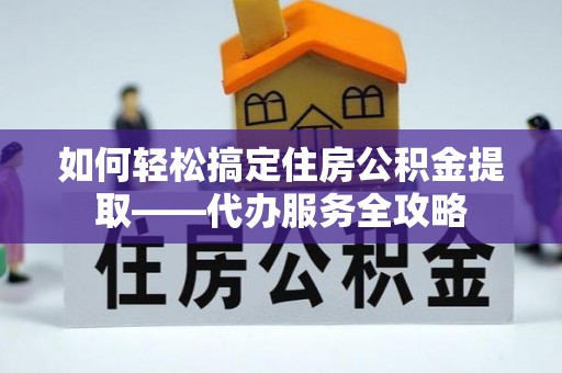 黎城如何轻松搞定住房公积金提取——代办服务全攻略