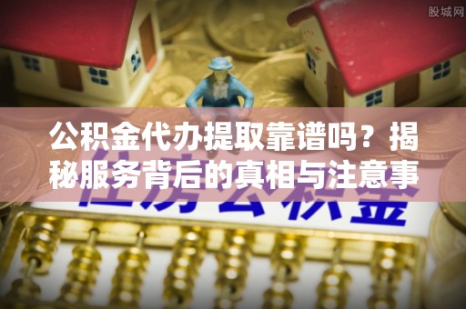 黎城公积金代办提取靠谱吗？揭秘服务背后的真相与注意事项