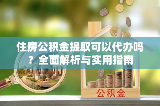 黎城住房公积金提取可以代办吗？全面解析与实用指南
