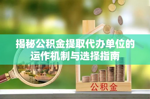 黎城揭秘公积金提取代办单位的运作机制与选择指南