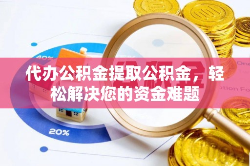 黎城代办公积金提取公积金，轻松解决您的资金难题