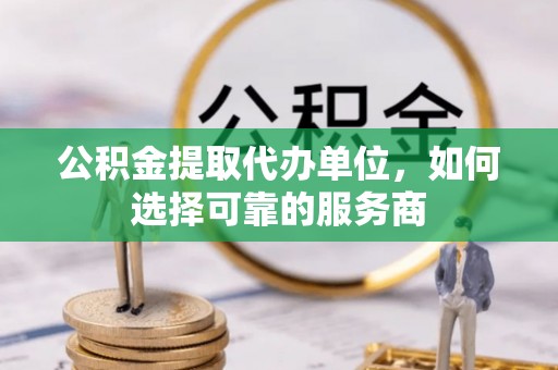 黎城公积金提取代办单位，如何选择可靠的服务商