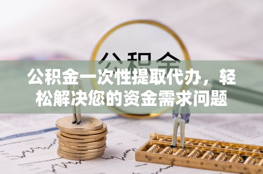 黎城公积金一次性提取代办，轻松解决您的资金需求问题