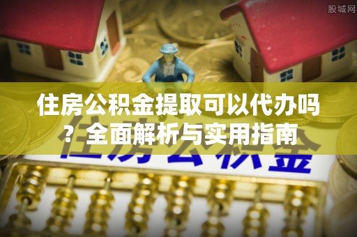 黎城住房公积金提取可以代办吗？全面解析与实用指南