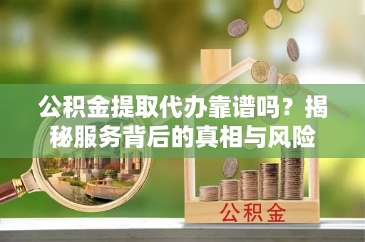 黎城公积金提取代办靠谱吗？揭秘服务背后的真相与风险
