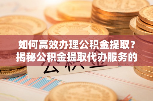 黎城如何高效办理公积金提取？揭秘公积金提取代办服务的优势与注意事项