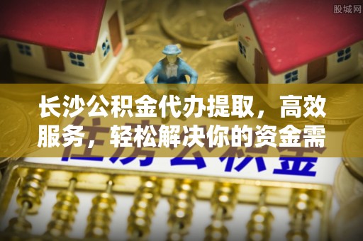 黎城长沙公积金代办提取，高效服务，轻松解决你的资金需求