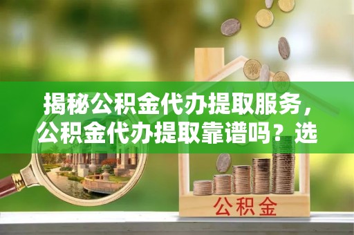 黎城揭秘公积金代办提取服务，公积金代办提取靠谱吗？选择前你需要知道这些！