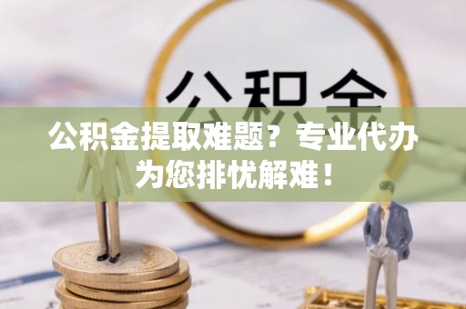 黎城公积金提取难题？专业代办为您排忧解难！