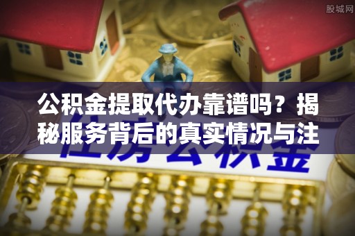 黎城公积金提取代办靠谱吗？揭秘服务背后的真实情况与注意事项