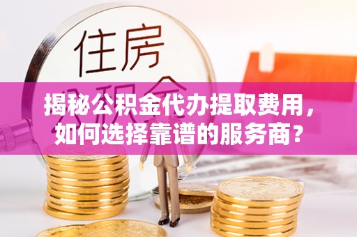 黎城揭秘公积金代办提取费用，如何选择靠谱的服务商？