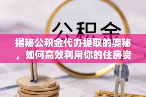 黎城揭秘公积金代办提取的奥秘，如何高效利用你的住房资金