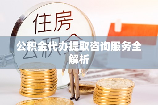 黎城公积金代办提取咨询服务全解析