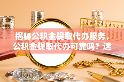 黎城揭秘公积金提取代办服务，公积金提取代办可靠吗？选择需谨慎