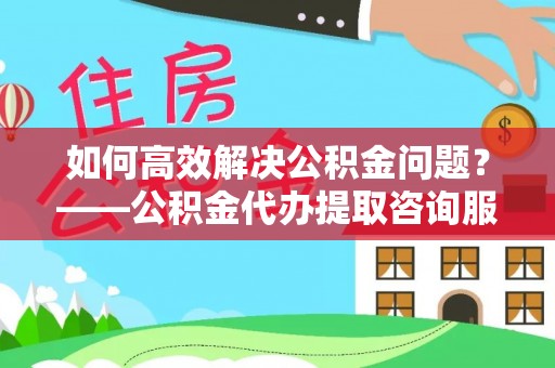 黎城如何高效解决公积金问题？——公积金代办提取咨询服务指南