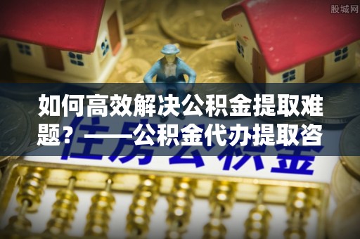 黎城如何高效解决公积金提取难题？——公积金代办提取咨询服务全解析