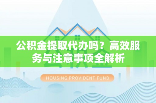 黎城公积金提取代办吗？高效服务与注意事项全解析