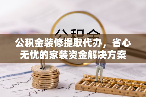 黎城公积金装修提取代办，省心无忧的家装资金解决方案