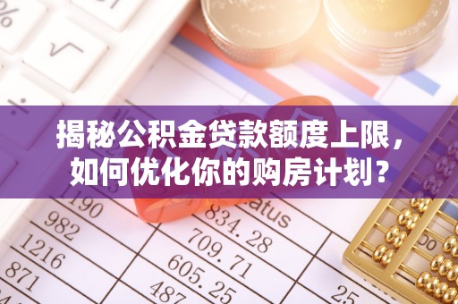 黎城揭秘公积金贷款额度上限，如何优化你的购房计划？
