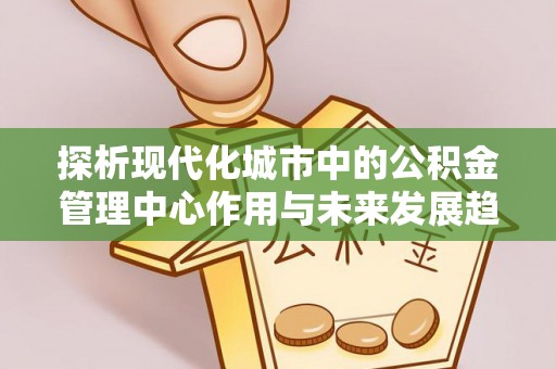 黎城探析现代化城市中的公积金管理中心作用与未来发展趋势