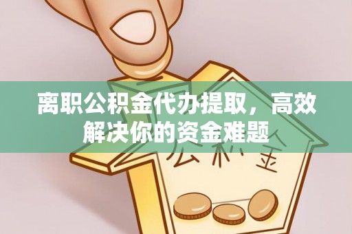 黎城离职公积金代办提取，高效解决你的资金难题