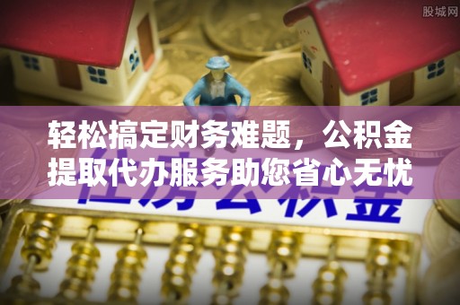 黎城轻松搞定财务难题，公积金提取代办服务助您省心无忧
