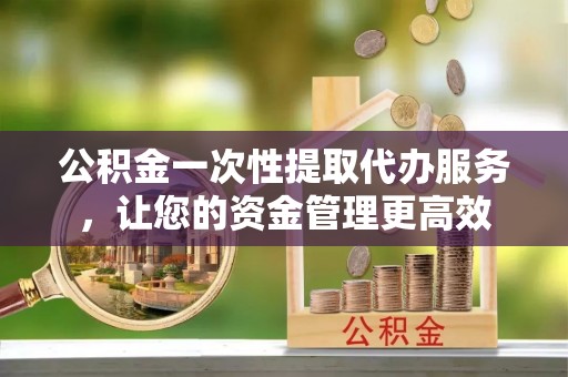 黎城公积金一次性提取代办服务，让您的资金管理更高效