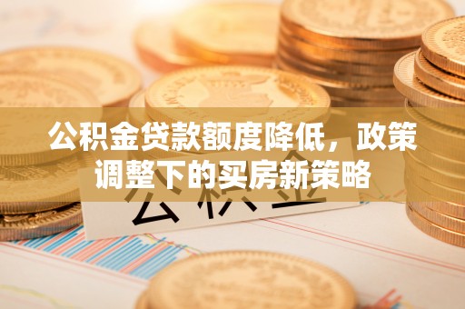 黎城公积金贷款额度降低，政策调整下的买房新策略