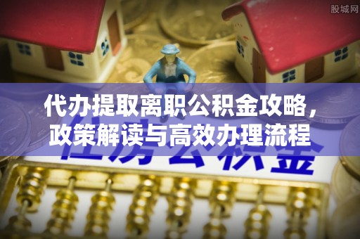 黎城代办提取离职公积金攻略，政策解读与高效办理流程