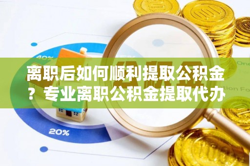黎城离职后如何顺利提取公积金？专业离职公积金提取代办服务指南